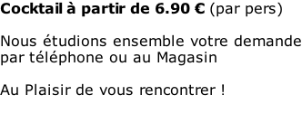 Cocktail à partir de 6.90 € (par pers)  Nous étudions ensemble votre demande par téléphone ou au Magasin  Au Plaisir de vous rencontrer !