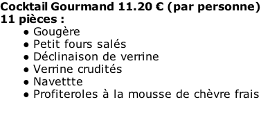 Cocktail Gourmand 11.20 € (par personne) 11 pièces : Gougère Petit fours salés Déclinaison de verrine Verrine crudités Navettte Profiteroles à la mousse de chèvre frais